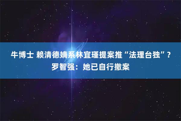 牛博士 赖清德嫡系林宜瑾提案推“法理台独”？罗智强：她已自行撤案