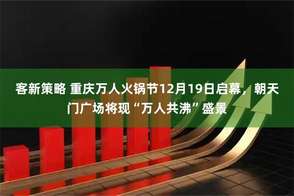 客新策略 重庆万人火锅节12月19日启幕，朝天门广场将现“万人共沸”盛景