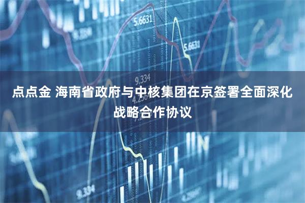 点点金 海南省政府与中核集团在京签署全面深化战略合作协议