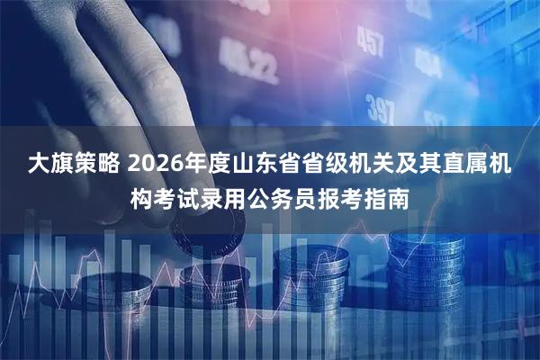 大旗策略 2026年度山东省省级机关及其直属机构考试录用公务员报考指南